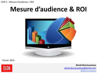 Desrousseaux David / ISCOM - CCN5 2014-2015
David Desrousseaux
david.desrousseaux@gmail.com
@desrousseaux
Février 2015
CCN 5 – Mesure d’audience + ROI
Mesure d’audience & ROI
 