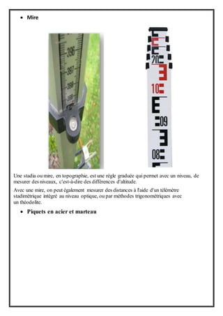  Mire
Une stadia ou mire, en topographie, est une règle graduée qui permet avec un niveau, de
mesurer des niveaux, c'est-à-dire des différences d'altitude.
Avec une mire, on peut également mesurer des distances à l'aide d'un télémètre
stadimétrique intégré au niveau optique, ou par méthodes trigonométriques avec
un théodolite.
 Piquets en acier et marteau
 