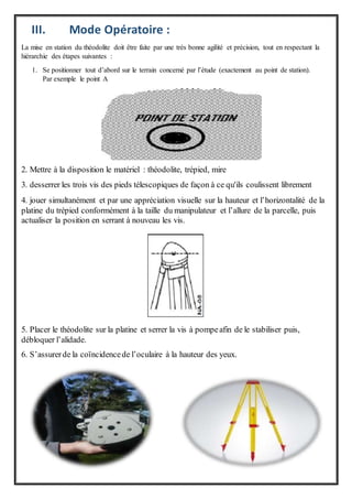 III. Mode Opératoire :
La mise en station du théodolite doit être faite par une très bonne agilité et précision, tout en respectant la
hiérarchie des étapes suivantes :
1. Se positionner tout d’abord sur le terrain concerné par l’étude (exactement au point de station).
Par exemple le point A
2. Mettre à la disposition le matériel : théodolite, trépied, mire
3. desserrer les trois vis des pieds télescopiques de façon à ce qu'ils coulissent librement
4. jouer simultanément et par une appréciation visuelle sur la hauteur et l’horizontalité de la
platine du trépied conformément à la taille du manipulateur et l’allure de la parcelle, puis
actualiser la position en serrant à nouveau les vis.
5. Placer le théodolite sur la platine et serrer la vis à pompeafin de le stabiliser puis,
débloquer l’alidade.
6. S’assurerde la coïncidencede l’oculaire à la hauteur des yeux.
 
