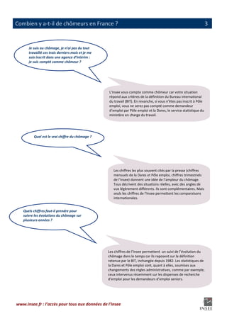                                                                                                                           
Combien y a‐t‐il de chômeurs en France ?                                                                             3

 
       Je suis au chômage, je n’ai pas du tout 
       travaillé ces trois derniers mois et je me 
       suis inscrit dans une agence d’intérim : 
       je suis compté comme chômeur ? 




                                                     L’Insee vous compte comme chômeur car votre situation 
                                                     répond aux critères de la définition du Bureau international 
                                                     du travail (BIT). En revanche, si vous n’êtes pas inscrit à Pôle 
                                                     emploi, vous ne serez pas compté comme demandeur 
                                                     d’emploi par Pôle emploi et la Dares, le service statistique du 
                                                     ministère en charge du travail. 




          Quel est le vrai chiffre du chômage ? 




                                                        Les chiffres les plus souvent cités par la presse (chiffres 
                                                        mensuels de la Dares et Pôle emploi, chiffres trimestriels 
                                                        de l’Insee) donnent une idée de l’ampleur du chômage. 
                                                        Tous décrivent des situations réelles, avec des angles de 
                                                        vue légèrement différents. Ils sont complémentaires. Mais 
                                                        seuls les chiffres de l’Insee permettent les comparaisons 
                                                        internationales.  


    Quels chiffres faut‐il prendre pour 
    suivre les évolutions du chômage sur 
    plusieurs années ? 




                                                     Les chiffres de l’Insee permettent  un suivi de l’évolution du 
                                                     chômage dans le temps car ils reposent sur la définition  
                                                     retenue par le BIT, inchangée depuis 1982. Les statistiques de 
                                                     la Dares et Pôle emploi sont, quant à elles, soumises aux 
                                                     changements des règles administratives, comme par exemple, 
                                                     ceux intervenus récemment sur les dispenses de recherche 
                                                     d’emploi pour les demandeurs d’emploi seniors. 




www.insee.fr : l’accès pour tous aux données de l’Insee 
                                                    
 