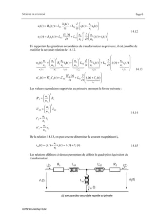 MESURE DE COURANT Page 6
CDSECoursChap14.doc
⎟⎟
⎠
⎞
⎜⎜
⎝
⎛
+
∂
∂
⎟⎟
⎠
⎞
⎜⎜
⎝
⎛
+
∂
∂
+=
⎟⎟
⎠
⎞
⎜⎜
⎝
⎛
+
∂
∂
+
∂
∂
+=
)()(
)(
)()(
)()(
)(
)()(
21
2
1
2
1
2
1
2
2222
2
1
2
11
1
1111
titi
n
n
tn
n
L
t
ti
LtiRtu
ti
n
n
ti
t
L
t
ti
LtiRtu
h
h
δ
δ
14.12
En rapportant les grandeurs secondaires du transformateur au primaire, il est possible de
modifier la seconde relation de 14.12.
⎟
⎟
⎠
⎞
⎜
⎜
⎝
⎛
+
∂
∂
+
∂
∂
+=
⎟
⎟
⎟
⎟
⎠
⎞
⎜
⎜
⎜
⎜
⎝
⎛
+
∂
∂
+⎟⎟
⎠
⎞
⎜⎜
⎝
⎛
∂
∂
⎟⎟
⎠
⎞
⎜⎜
⎝
⎛
+⎟⎟
⎠
⎞
⎜⎜
⎝
⎛
=
43421
32143421434213214342143421
hi
h
ti
h
tiLtiRtu
titi
t
L
t
ti
LtiRtu
ti
n
n
ti
t
Lti
n
n
t
L
n
n
ti
n
n
R
n
n
n
n
tu
1
222222
)(')(
)('
')('')('
)()()()()(
211
2
2222
)('
2
1
2
11
)('
2
1
2
'
2
2
2
1
)('
2
1
2
'
2
2
2
1
)('
2
1
2
δ
δ
δ 14.13
Les valeurs secondaires rapportées au primaire prennent la forme suivante :
2
2
1
2
2
1
2
2
2
2
2
1
2
2
2
2
1
2
'
'
'
'
u
n
n
u
i
n
n
i
L
n
n
L
R
n
n
R
=
=
⎟⎟
⎠
⎞
⎜⎜
⎝
⎛
=
⎟⎟
⎠
⎞
⎜⎜
⎝
⎛
=
δδ
14.14
De la relation 14.13, on peut encore déterminer le courant magnétisant ih
)(')()()()( 212
1
2
11 tititi
n
n
titi h +=+= 14.15
Les relations définies ci-dessus permettant de définir le quadripôle équivalent du
transformateur.
Lδ1 L'δ2R1 R'2
Lh1
i1(t) i'2(t)
u'2(t)
ih1 (t)
u'1 (t)
(a) avec grandeur secondaire reportée au primaire
 