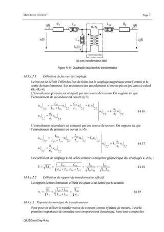 MESURE DE COURANT Page 7
CDSECoursChap14.doc
Lδ1 Lδ2R1 R2
L1h
i1(t) i2
(t)
u2(t)
i1h(t)
n1 :n2
u1(t)
Transformateur idéal
(a) avec transformateur idéal
Figure 14-6 : Quadripôle équivalent du transformateur
14.3.1.2.1 Définition du facteur de couplage.
Le but est de définir l’effet des flux de fuites sur le couplage magnétique entre l’entrée et la
sortie du transformateur. Les résistances des enroulements n’entrent pas en jeu dans ce calcul
(R1=R2=0)
L’enroulement primaire est alimenté par une source de tension. On suppose ici que
l’enroulement de secondaire est ouvert (i2=0).
02
01
02
01
02
01
1
02
01
02
01
02
01
02
01
02
01
1
1
1
2
12
1
2
2
111
11
1
1
11
1
=
=
=
=
=
=
=
=
=
=
=
=
=
=
=
=
=
⎪
⎪
⎭
⎪
⎪
⎬
⎫
=
==
+
=
i
R
i
R
i
R
h
i
R
i
R
i
R
i
R
i
R
h
u
n
n
ku
u
n
n
u
uku
L
L
u
LL
L
u
L
h
h
h
L
δ
14.16
L’enroulement secondaire est alimenté par une source de tension. On suppose ici que
l’enroulement de primaire est ouvert (i1=0).
01
02
01
02
01
02
2
01
02
01
02
01
02
01
02
01
02
2
2
1
2
21
2
1
1
221
22
2
1
22
2
=
=
=
=
=
=
=
=
=
=
=
=
=
=
=
=
=
⎪
⎪
⎭
⎪
⎪
⎬
⎫
=
==
+
=
i
R
i
R
i
R
h
i
R
i
R
i
R
i
R
i
R
h
u
n
n
ku
u
n
n
u
uku
L
L
u
LL
L
u
L
h
h
h
L
δ
14.17
Le coefficient de couplage k est défini comme la moyenne géométrique des couplages k1 et k2 :
2211
21
2211
12
22
2
11
1
21
LL
L
LL
L
LL
L
LL
L
kkk
h
h
h
h
==
++
==
δδ
14.18
14.3.1.2.2 Définition du rapport de transformation effectif
Le rapport de transformation effectif est quant à lui donné par la relation
11
22
11
22
2
1
L
L
LL
LL
k
k
n
h
h
e =
+
+
==
δ
δ
14.19
14.3.1.3 Réponse harmonique du transformateur
Pour pouvoir utiliser le transformateur de courant comme système de mesure, il est de
première importance de connaître son comportement dynamique. Sans tenir compte des
 