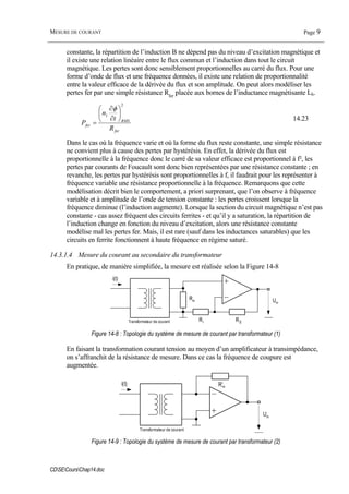 MESURE DE COURANT Page 9
CDSECoursChap14.doc
constante, la répartition de l’induction B ne dépend pas du niveau d’excitation magnétique et
il existe une relation linéaire entre le flux commun et l’induction dans tout le circuit
magnétique. Les pertes sont donc sensiblement proportionnelles au carré du flux. Pour une
forme d’onde de flux et une fréquence données, il existe une relation de proportionnalité
entre la valeur efficace de la dérivée du flux et son amplitude. On peut alors modéliser les
pertes fer par une simple résistance Rfer
placée aux bornes de l’inductance magnétisante Lh.
fer
RMS
fer
R
t
n
P
2
1 ⎟
⎠
⎞
⎜
⎝
⎛
∂
∂
=
φ
14.23
Dans le cas où la fréquence varie et où la forme du flux reste constante, une simple résistance
ne convient plus à cause des pertes par hystérésis. En effet, la dérivée du flux est
proportionnelle à la fréquence donc le carré de sa valeur efficace est proportionnel à f², les
pertes par courants de Foucault sont donc bien représentées par une résistance constante ; en
revanche, les pertes par hystérésis sont proportionnelles à f, il faudrait pour les représenter à
fréquence variable une résistance proportionnelle à la fréquence. Remarquons que cette
modélisation décrit bien le comportement, a priori surprenant, que l’on observe à fréquence
variable et à amplitude de l’onde de tension constante : les pertes croissent lorsque la
fréquence diminue (l’induction augmente). Lorsque la section du circuit magnétique n’est pas
constante - cas assez fréquent des circuits ferrites - et qu’il y a saturation, la répartition de
l’induction change en fonction du niveau d’excitation, alors une résistance constante
modélise mal les pertes fer. Mais, il est rare (sauf dans les inductances saturables) que les
circuits en ferrite fonctionnent à haute fréquence en régime saturé.
14.3.1.4 Mesure du courant au secondaire du transformateur
En pratique, de manière simplifiée, la mesure est réalisée selon la Figure 14-8
Transformateur de courant
Rm
Ri R0
Um
i(t)
Figure 14-8 : Topologie du système de mesure de courant par transformateur (1)
En faisant la transformation courant tension au moyen d’un amplificateur à transimpédance,
on s’affranchit de la résistance de mesure. Dans ce cas la fréquence de coupure est
augmentée.
Transformateur de courant
R’m
Um
i(t)
Figure 14-9 : Topologie du système de mesure de courant par transformateur (2)
 