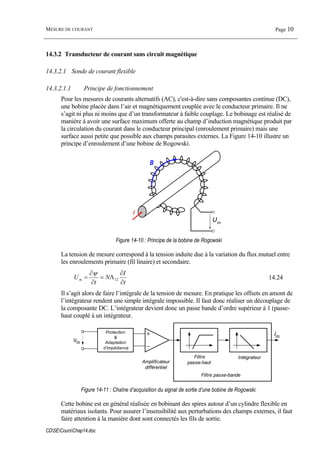 MESURE DE COURANT Page 10
CDSECoursChap14.doc
14.3.2 Transducteur de courant sans circuit magnétique
14.3.2.1 Sonde de courant flexible
14.3.2.1.1 Principe de fonctionnement
Pour les mesures de courants alternatifs (AC), c'est-à-dire sans composantes continue (DC),
une bobine placée dans l’air et magnétiquement couplée avec le conducteur primaire. Il ne
s’agit ni plus ni moins que d’un transformateur à faible couplage. Le bobinage est réalisé de
manière à avoir une surface maximum offerte au champ d’induction magnétique produit par
la circulation du courant dans le conducteur principal (enroulement primaire) mais une
surface aussi petite que possible aux champs parasites externes. La Figure 14-10 illustre un
principe d’enroulement d’une bobine de Rogowski.
I
B
Um
Figure 14-10 : Principe de la bobine de Rogowski
La tension de mesure correspond à la tension induite due à la variation du flux mutuel entre
les enroulements primaire (fil linaire) et secondaire.
t
I
N
t
Um
∂
∂
Λ=
∂
∂
= 12
ψ
14.24
Il s’agit alors de faire l’intégrale de la tension de mesure. En pratique les offsets en amont de
l’intégrateur rendent une simple intégrale impossible. Il faut donc réaliser un découplage de
la composante DC. L’intégrateur devient donc un passe bande d’ordre supérieur à 1 (passe-
haut couplé à un intégrateur.
Protection
&
Adaptation
d’impédance
um
im
Amplificateur
différentiel
Filtre
passe-haut
Intégrateur
Filtre passe-bande
Figure 14-11 : Chaîne d’acquisition du signal de sortie d’une bobine de Rogowski.
Cette bobine est en général réalisée en bobinant des spires autour d’un cylindre flexible en
matériaux isolants. Pour assurer l’insensibilité aux perturbations des champs externes, il faut
faire attention à la manière dont sont connectés les fils de sortie.
 
