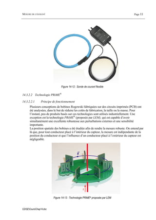 MESURE DE COURANT Page 11
CDSECoursChap14.doc
Figure 14-12 : Sonde de courant flexible
14.3.2.2 Technologie PRiME®
14.3.2.2.1 Principe de fonctionnement
Plusieurs conceptions de bobines Rogowski fabriquées sur des circuits imprimés (PCB) ont
été analysées, dans le but de réduire les coûts de fabrication, la taille ou la masse. Pour
l’instant, peu de produits basés sur ces technologies sont utilisés industriellement. Une
exception est la technologie PRiME®
(proposée par LEM), qui est capable d’avoir
simultanément une excellente robustesse aux perturbations externes et une sensibilité
importante.
La position spatiale des bobines a été étudiée afin de rendre la mesure robuste. On entend par
là que, pour tout conducteur placé à l’intérieur du capteur, la mesure est indépendante de la
position du conducteur et que l’influence d’un conducteur placé à l’extérieur du capteur est
négligeable.
I
B
Figure 14-13 : Technologie PRiME® proposée par LEM
 