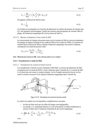 MESURE DE COURANT Page 15
CDSECoursChap14.doc
BKBI
S
d
RI
NqS
Bd
U HALLHH =⎟
⎠
⎞
⎜
⎝
⎛
== 14.32
On appelle coefficient de Hall le terme
Nq
RH
1
= 14.33
Ce résultat est remarquable car il permet de déterminer le nombre de porteurs de charges (par
m3
), une grandeur microscopique, à partir des mesures macroscopiques du courant I dans la
plaque, de l'induction magnétique B et de la tension de Hall UH.
14.3.3.2 Réponse en fréquence d’une sonde de Hall
Les mouvements de charges nécessaires pour créer la tension de Hall ne sont pas instantanés.
En pratique la largeur de bande d’une sonde de Hall est de l’ordre de 25kHz. La fonction de
transfert liant la tension de Hall au champ d’induction magnétique traversant le matériau
correspond à un retard du premier ordre.
HALL
HALLH
HALL
sT
K
sB
sU
sG
+
==
1)(
)(
)( 14.34
14.4 MESURE DE COURANT DC AVEC SÉPARATION GALVANIQUE
14.4.1 Transducteurs à sonde de Hall
14.4.1.1 Transducteur de courant en boucle ouverte
Les transducteurs à boucle ouverte exploitent l’effet Hall. La tension du générateur de Hall
est générée par le courant de Hall IC et par l’induction dans l’entrefer Bδ. Le courant de Hall
IC est fourni par une source à courant constant. La loi d’ampère permet de trouver un lien
entre le courant à mesurer I et le champ d’induction magnétique dans l’entrefer Bδ.
IC
I
Région linéaire
Figure 14-18 : Transducteur de courant en boucle ouverte
Le calcul est conduit avec les hypothèses simplificatrices suivantes :
− les flux de fuite ainsi que les effets de franges sont négligeables,
− un entrefer « δ » important linéarise le cycle d’hystérésis et réduit notablement la
tension d’offset liée à l’induction rémanente Br du circuit magnétique.
H
rm
fer
r
m
C
B
l
B
l
BdI
000 µ
µδ
µµµ
δ
δ
+
=+=⋅= ∫ lH 14.35
avec :
 