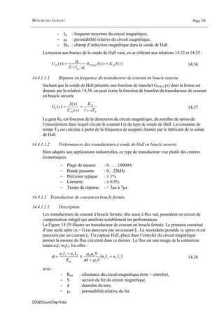 MESURE DE COURANT Page 16
CDSECoursChap14.doc
− lm : longueur moyenne du circuit magnétique,
− µr : perméabilité relative du circuit magnétique,
− BH : champ d’induction magnétique dans la sonde de Hall.
La tension aux bornes de la sonde de Hall vaut, en se référant aux relations 14.32 et 14.35 :
)()()( 0
sIKsIK
l
sU HHALL
rm
H =
+
=
µδ
µ
14.36
14.4.1.1.1 Réponse en fréquence du transducteur de courant en boucle ouverte
Sachant que la sonde de Hall présente une fonction de transfert GHALL(s) dont la forme est
donnée par la relation 14.34, on peut écrire la fonction de transfert du transducteur de courant
en boucle ouverte
H
H
H
I
sT
K
sU
sI
sG
+
==
1)(
)(
)( 14.37
Le gain KH est fonction de la dimension du circuit magnétique, du nombre de spires de
l’enroulement dans lequel circule le courant I et du type de sonde de Hall. La constante de
temps TH est calculée à partir de la fréquence de coupure donnée par le fabricant de la sonde
de Hall.
14.4.1.1.2 Performances des transducteurs à sonde de Hall en boucle ouverte.
Bien adaptés aux applications industrielles, ce type de transducteur vise plutôt des critères
économiques.
− Plage de mesure : 0……18000A
− Bande passante : 0…25kHz
− Précision typique : ± 1%
− Linéarité : ± 0.5%
− Temps de réponse : < 3µs à 7µs
14.4.1.2 Transducteur de courant en boucle fermée
14.4.1.2.1 Description
Les transducteurs de courant à boucle fermée, dits aussi à flux nul, possèdent un circuit de
compensation intégré qui améliore notablement les performances.
La Figure 14-19 illustre un transducteur de courant en boucle fermée. Le primaire constitué
d’une seule spire (n1=1) est parcouru par un courant I1. Le secondaire possède n2 spires et est
parcouru par un courant i2. Un capteur Hall, placé dans l’entrefer du circuit magnétique
permet la mesure du flux circulant dans ce dernier. Le flux est une image de la solénation
totale n1I1+n2I2. En effet :
( )2211
02211
InIn
d
S
R
InIn
r
r
tot
+
+
≅
+
=
δµπ
µµ
φ 14.38
avec :
− Rtot : réluctance du circuit magnétique (tore + entrefer),
− S : section du fer du circuit magnétique,
− d : diamètre du tore,
− µr : perméabilité relative du fer.
 