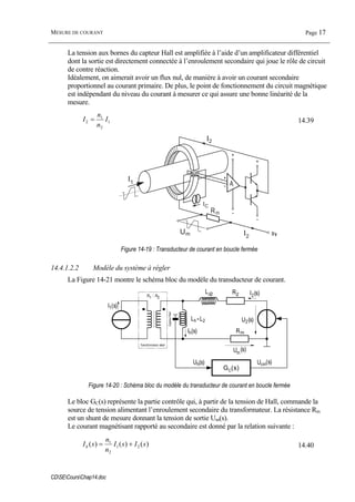 MESURE DE COURANT Page 17
CDSECoursChap14.doc
La tension aux bornes du capteur Hall est amplifiée à l’aide d’un amplificateur différentiel
dont la sortie est directement connectée à l’enroulement secondaire qui joue le rôle de circuit
de contre réaction.
Idéalement, on aimerait avoir un flux nul, de manière à avoir un courant secondaire
proportionnel au courant primaire. De plus, le point de fonctionnement du circuit magnétique
est indépendant du niveau du courant à mesurer ce qui assure une bonne linéarité de la
mesure.
1
2
1
2 I
n
n
I = 14.39
IP
I2
IS
IC
I1
I2
Um
Rm
Figure 14-19 : Transducteur de courant en boucle fermée
14.4.1.2.2 Modèle du système à régler
La Figure 14-21 montre le schéma bloc du modèle du transducteur de courant.
Lδ2 R2
I1(s)
I2(s)
U2(s)
n1 : n2
Transformateur idéal
Lh=L2
Ih(s)
Um
(s)
CapteurHall
GC(s)
Uh(s) Ucm(s)
Rm
Figure 14-20 : Schéma bloc du modèle du transducteur de courant en boucle fermée
Le bloc GC(s) représente la partie contrôle qui, à partir de la tension de Hall, commande la
source de tension alimentant l’enroulement secondaire du transformateur. La résistance Rm
est un shunt de mesure donnant la tension de sortie Um(s).
Le courant magnétisant rapporté au secondaire est donné par la relation suivante :
)()()( 21
2
1
sIsI
n
n
sIh += 14.40
 