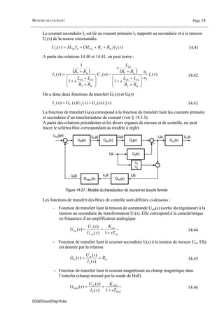 MESURE DE COURANT Page 18
CDSECoursChap14.doc
Le courant secondaire I2 est lié au courant primaire I1 rapporté au secondaire et à la tension
U2(s) de la source commandée.
)()()( 22222 sIRRSLISLsU mhh +++= δ 14.41
A partir des relations 14.40 et 14.41, on peut écrire :
( ) ( ) )(
1
)(
1
1
)( 1
2
1
2
22
2
2
2
2
22
2
2 sI
n
n
RR
LL
s
RR
L
s
sU
RR
LL
s
RR
sI
m
h
m
h
m
h
m
⎟⎟
⎠
⎞
⎜⎜
⎝
⎛
+
+
+
+
−
⎟⎟
⎠
⎞
⎜⎜
⎝
⎛
+
+
+
+
=
δδ
14.42
On a donc deux fonctions de transfert GU(s) et GI(s)
)()()()()( 122 sIsGsUsGsI IU += 14.43
La fonction de transfert GI(s) correspond à la fonction de transfert liant les courants primaire
et secondaire d’un transformateur de courant (voir § 14.3.1).
A partir des relations précédentes et les divers organes de mesure et de contrôle, on peut
tracer le schéma bloc correspondant au modèle à régler.
GU(s)
GI(s)
Gcm(s)GR(s)
UHC(s)=0 Ucm(s) U2(s) I2(s)
Ih(s)
I1(s)
GHALL(s)
UH(s)
Gtm(s)
φδ(s)
Gm(s)
Um(s)
n1
n2
Figure 14-21 : Modèle du transducteur de courant en boucle fermée
Les fonctions de transfert des blocs de contrôle sont définies ci-dessous :
− Fonction de transfert liant la tension de commande Ucm(s) (sortie du régulateur) à la
tension au secondaire du transformateur U2(s). Elle correspond à la caractéristique
en fréquence d’un amplificateur analogique
cm
cm
cm
cm
sT
K
sU
sU
sG
+
==
1)(
)(
)( 2
14.44
− Fonction de transfert liant le courant secondaire I2(s) à la tension de mesure Um. Elle
est donnée par la relation
m
m
m R
sI
sU
sG ==
)(
)(
)(
2
14.45
− Fonction de transfert liant le courant magnétisant au champ magnétique dans
l’entrefer (champ mesuré par la sonde de Hall)
Hall
Hall
h
H
Hall
sT
K
sI
sU
sG
+
==
1)(
)(
)( 14.46
 