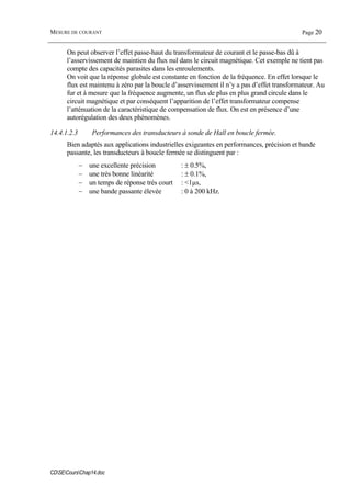 MESURE DE COURANT Page 20
CDSECoursChap14.doc
On peut observer l’effet passe-haut du transformateur de courant et le passe-bas dû à
l’asservissement de maintien du flux nul dans le circuit magnétique. Cet exemple ne tient pas
compte des capacités parasites dans les enroulements.
On voit que la réponse globale est constante en fonction de la fréquence. En effet lorsque le
flux est maintenu à zéro par la boucle d’asservissement il n’y a pas d’effet transformateur. Au
fur et à mesure que la fréquence augmente, un flux de plus en plus grand circule dans le
circuit magnétique et par conséquent l’apparition de l’effet transformateur compense
l’atténuation de la caractéristique de compensation de flux. On est en présence d’une
autorégulation des deux phénomènes.
14.4.1.2.3 Performances des transducteurs à sonde de Hall en boucle fermée.
Bien adaptés aux applications industrielles exigeantes en performances, précision et bande
passante, les transducteurs à boucle fermée se distinguent par :
− une excellente précision : ± 0.5%,
− une très bonne linéarité : ± 0.1%,
− un temps de réponse très court : <1µs,
− une bande passante élevée : 0 à 200 kHz.
 