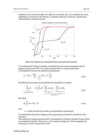 MESURE DE COURANT Page 22
CDSECoursChap14.doc
rapidement et le courant croit plus vite. Dans le cas contraire, Bext<0, la saturation du circuit
magnétique va commencer par diminué. Le champ d’induction va finir par s’annuler pour
enfin atteindre la saturation inverse.
0 20 40 60 80 100
0
0.2
0.4
0.6
0.8
1
Réponse indicielle à un saut unité de tension
t [µs]
IS
/Imax
[1]
Bext
=0T
Bext
>0T
Bext
<0T
Figure 14-25 : Réponse à un saut unité de tension aux bornes de l’enroulement
L’enroulement de l’élément saturable est alimenté par une tension rectangulaire dont le
rapport cyclique est de 50% et la valeur moyenne nulle. Le courant moyen dans
l’enroulement est nul sur une période de commutation.
{
t
i
LIR
t
iRu S
SSS
i
L
S
SSS
S
S
S
∂
∂
+=
∂
∂
+=
∂
∂
=
ψ
ψ
14.52
En effectuant la moyenne sur une période de commutation, on obtient :
4444 34444 21
4342143421321
0
00
min
max
max
min
)()(
=
≠≠
++
∫∫∫∫ ++=
définitionpar
i
i
SSS
i
i
SSS
Tt
t
SS
nullemoyenneValeur
Tt
t
S
S
mS
S
S
SS
diiLdiiLdtiRdtu
14.53
On a donc
0==∫
+
S
Tt
t
SS RIdtiR
S
14.54
avec
IS : valeur moyenne du courant sur une période de commutation.
La commutation de tension à fréquence fixe ne permet pas de limiter le courant lors de la
saturation.
Pour maitriser le courant maximum dans l’enroulement de l’élément saturable on peut utiliser
un comparateur à fenêtre. Dans ce cas, c’est le rapport cyclique de l’onde rectangulaire de
tension qui va varier. On peut donc écrire :
 