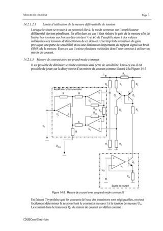 MESURE DE COURANT Page 3
CDSECoursChap14.doc
14.2.1.2.1 Limite d’utilisation de la mesure différentielle de tension
Lorsque le shunt se trouve à un potentiel élevé, le mode commun sur l’amplificateur
différentiel devient pénalisant. En effet dans ce cas il faut réduire le gain de la mesure afin de
limiter les tensions aux bornes des entrées (+) et (-) de l’amplificateur à des valeurs
inférieures aux tensions d’alimentation de ce dernier. Une trop forte réduction du gain
provoque une perte de sensibilité et/ou une diminution importante du rapport signal sur bruit
(SNR) de la mesure. Dans ce cas il existe plusieurs méthodes dont l’une consiste à utiliser un
miroir de courant.
14.2.1.3 Mesure de courant avec un grand mode commun
Il est possible de diminuer le mode commun sans perte de sensibilité. Dans ce cas il est
possible de jouer sur la dissymétrie d’un miroir de courant comme illustré à la Figure 14-3
Rm
R3
R2R1
R4
R5
R6
R7
Uoffset
R R
R
R
RG0
RG0
RGi
Q2 Q1
U2
U3
U4
um
Amplificateur d’instrumentation
i
Uref
Rref
U1
Q3
Source de courant
Figure 14-3 : Mesure de courant avec un grand mode commun (I)
En faisant l’hypothèse que les courants de base des transistors sont négligeables, on peut
facilement déterminer la relation liant le courant à mesurer I à la tension de mesure Um.
Le courant dans le transistor Q1 du miroir de courant est défini comme :
 