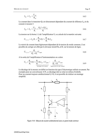 MESURE DE COURANT Page 4
CDSECoursChap14.doc
ref
ref
refQ
R
U
II ==1 14.5
Le courant dans le transistor Q2 est directement dépendant du courant de référence Iref et du
courant à mesurer I
1
2
1
2
1
1
R
IRIR
R
U
II refmR
RQ
+
=== 14.6
La tension sur la borne (+) de l’amplificateur U3 se calcule de la manière suivante
ref
m
RU IR
R
R
IR
R
R
RIU 7
1
2
7
1
7)( 13
+==+ 14.7
Le miroir de courant étant légèrement dépendant de la tension de mode commun, il est
possible de corrigé cet effet par le diviseur résistif R6 et R7 sur la tension de ligne.
LigneU U
RR
R
U
76
7
)(2
+
=+ 14.8
A la sortie de l’amplificateur d’instrumentation on a alors
44 344 2144 344 21
communcodedunSuppressio
Ligne
mesureladeDécalage
offsetref
m
m U
RR
R
UIR
R
R
IR
R
R
U
76
7
7
1
2
7
1 +
−++=
14.9
Le décalage de la mesure est défini en fonction du type d’électronique utilisée en amont. Par
exemple pour un convertisseur A/N, ce décalage doit se situé en milieu d’échelle.
Pour un courant toujours unidirectionnel (i>0), il est possible de réaliser un montage
simplifié.
R0
U1
Q1
i
um
Rm
R1
R3
R2
R4
Figure 14-4 : Mesure de courant unidirectionnel avec un grand mode commun
 