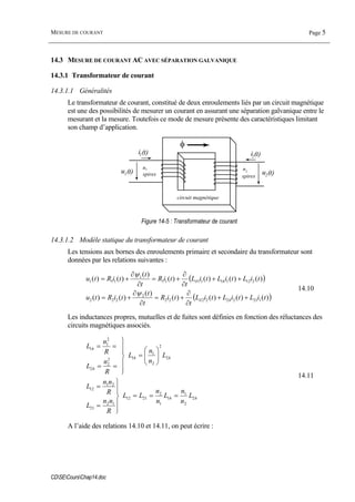 MESURE DE COURANT Page 5
CDSECoursChap14.doc
14.3 MESURE DE COURANT AC AVEC SÉPARATION GALVANIQUE
14.3.1 Transformateur de courant
14.3.1.1 Généralités
Le transformateur de courant, constitué de deux enroulements liés par un circuit magnétique
est une des possibilités de mesurer un courant en assurant une séparation galvanique entre le
mesurant et la mesure. Toutefois ce mode de mesure présente des caractéristiques limitant
son champ d’application.
n1
spires
i2(t)
n2
spires
circuit magnétique
φ
i1(t)
u1(t) u2(t)
Figure 14-5 : Transformateur de courant
14.3.1.2 Modèle statique du transformateur de courant
Les tensions aux bornes des enroulements primaire et secondaire du transformateur sont
données par les relations suivantes :
( )
( ))()()()(
)(
)()(
)()()()(
)(
)()(
121222222
2
222
212111111
1
111
tiLtiLtiL
t
tiR
t
t
tiRtu
tiLtiLtiL
t
tiR
t
t
tiRtu
h
h
++
∂
∂
+=
∂
∂
+=
++
∂
∂
+=
∂
∂
+=
δ
δ
ψ
ψ
14.10
Les inductances propres, mutuelles et de fuites sont définies en fonction des réluctances des
circuits magnétiques associés.
hh
hh
h
h
L
n
n
L
n
n
LL
R
nn
L
R
nn
L
L
n
n
L
R
n
L
R
n
L
2
2
1
1
1
2
2112
12
21
21
12
2
2
2
1
12
2
2
2
1
1
===
⎪
⎪
⎭
⎪⎪
⎬
⎫
=
=
⎟⎟
⎠
⎞
⎜⎜
⎝
⎛
=
⎪
⎪
⎭
⎪⎪
⎬
⎫
==
==
14.11
A l’aide des relations 14.10 et 14.11, on peut écrire :
 