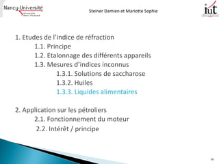 Steiner Damien et Mariotte Sophie




1. Etudes de l’indice de réfraction
       1.1. Principe
       1.2. Etalonnage des différents appareils
       1.3. Mesures d’indices inconnus
               1.3.1. Solutions de saccharose
               1.3.2. Huiles
               1.3.3. Liquides alimentaires

2. Application sur les pétroliers
      2.1. Fonctionnement du moteur
       2.2. Intérêt / principe


                                                             16
 