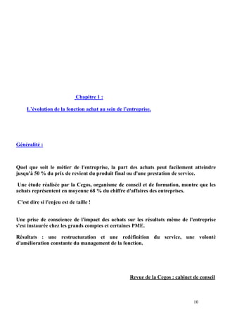 10
Chapitre 1 :
L’évolution de la fonction achat au sein de l’entreprise.
Généralité :
Quel que soit le métier de l'entreprise, la part des achats peut facilement atteindre
jusqu'à 50 % du prix de revient du produit final ou d'une prestation de service.
Une étude réalisée par la Cegos, organisme de conseil et de formation, montre que les
achats représentent en moyenne 68 % du chiffre d'affaires des entreprises.
C'est dire si l'enjeu est de taille !
Une prise de conscience de l'impact des achats sur les résultats même de l'entreprise
s'est instaurée chez les grands comptes et certaines PME.
Résultats : une restructuration et une redéfinition du service, une volonté
d'amélioration constante du management de la fonction.
Revue de la Cegos : cabinet de conseil
 