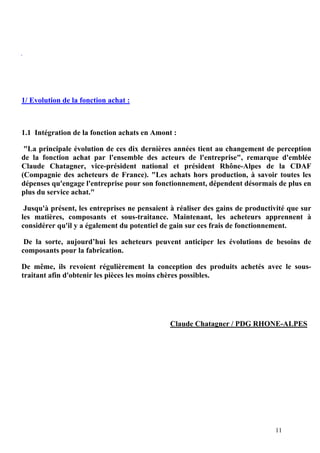 11
1/ Evolution de la fonction achat :
1.1 Intégration de la fonction achats en Amont :
"La principale évolution de ces dix dernières années tient au changement de perception
de la fonction achat par l'ensemble des acteurs de l'entreprise", remarque d'emblée
Claude Chatagner, vice-président national et président Rhône-Alpes de la CDAF
(Compagnie des acheteurs de France). "Les achats hors production, à savoir toutes les
dépenses qu'engage l'entreprise pour son fonctionnement, dépendent désormais de plus en
plus du service achat."
Jusqu'à présent, les entreprises ne pensaient à réaliser des gains de productivité que sur
les matières, composants et sous-traitance. Maintenant, les acheteurs apprennent à
considérer qu'il y a également du potentiel de gain sur ces frais de fonctionnement.
De la sorte, aujourd’hui les acheteurs peuvent anticiper les évolutions de besoins de
composants pour la fabrication.
De même, ils revoient régulièrement la conception des produits achetés avec le sous-
traitant afin d'obtenir les pièces les moins chères possibles.
Claude Chatagner / PDG RHONE-ALPES
 