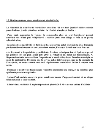 12
1.2 Des fournisseurs moins nombreux et plus intégrés :
La réduction du nombre de fournisseurs constitue l'un des tout premiers leviers utilisés
pour diminuer le coût global des achats : Le résultat attendu est double :
d'une part, augmenter le volume de commandes chez un seul fournisseur permet
d'obtenir des offres plus compétitives ; d'autre part, cela allège le coût de la partie
administrative.
la notion de compétitivité est fortement liée au service achat et depuis la crise traversée
par les semi-conducteurs ces deux dernières années, l'accent a été mis sur cette fonction.
« A. Raymond », le spécialiste grenoblois des fixations techniques, inscrit également parmi
les priorités de son plan achat 2001-2003 la réduction du panel des fournisseurs. A.
Raymond souhaite mieux utiliser l'expertise et le savoir-faire de ces fournisseurs érigés au
rang de partenaires. De même que le service achat intervient au cœur de la stratégie de
l'entreprise, les sous-traitants sont ainsi régulièrement consultés et incités à innover sans
cesse.
Diminuer le nombre de fournisseurs rencontre néanmoins une limite, et ne constitue plus
systématiquement une priorité.
Aujourd'hui, réduire encore le panel serait une source d'appauvrissement et un risque
financier pour le sous-traitant.
Il faut veillez d'ailleurs à ne pas représenter plus de 20 à 30 % de son chiffre d’affaires.
.
 