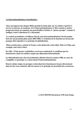 14
1.4 Internationalisation et localisation :
Alors qu'auparavant chaque filiale gardait la main mise sur ses achats et gérait ce
service en interne, la tendance est à l'internationalisation. L'idée consiste à mettre
progressivement en commun nos portefeuilles d'achats, à "penser groupe", comme le
souligne Louis Collardeau d'A. Raymond.
La société grenobloise a d'ailleurs fait de cette internationalisation l'un des points
forts de son prochain plan achat 2003-2006. L'évolution de la fonction au niveau des
groupes doit répondre à ce principe de globalisation.
Dans certains pays, comme la France, cette démarche existe déjà. Mais en Chine, par
exemple, tout reste à faire.
En effet ; il faut penser à globaliser au niveau continental, à condition que les
fournisseurs aient eux-mêmes acquis une dimension internationale.
La délocalisation des sites de production, débutée dans les années 1980, ne cesse de
s'amplifier et participe à ce mouvement d'internationalisation.
Dans le même temps, les groupes recherchent des fournisseurs locaux directement
dans les low cost countries afin de conserver le principe de proximité des ressources.
A. RAYMOND fournisseur L90 2eme Rang
 