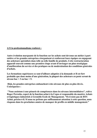 15
1.5 Un professionnalisme renforcé :
Autre évolution marquante de la fonction car les achats sont devenus un métier à part
entière et les grandes entreprises réorganisent et renforcent leurs équipes en engageant
des acheteurs spécialisés dans telle ou telle famille de produits. Cette restructuration
apparaît souvent comme une première étape avant d'envisager un plan stratégique
d'amélioration du service et des pratiques ou de modernisation des conditions générales
d'achats.
Les formations supérieures se sont d'ailleurs adaptées à la demande et Il est fort
probable que dans moins d'une génération, la plupart des acheteurs en poste seront de
niveau bac + 3 ou bac + 5.
Déjà, les grandes entreprises embauchent à des niveaux de plus en plus élevés.
Conséquence :
"Nous assistons à une pénurie de compétences dans les niveaux intermédiaires", relève
Roger Perrotin, expert de la fonction achat à la Cegos et responsable du mastère Achats
et logistiques industriels à Grenoble Ecole de Management. "Il n'existe pas de BTS
Achat, précise-t-il. Si nous ne prêtons pas suffisamment attention à cette question, nous
risquons dans les prochaines années de manquer de profils en middle management."
 