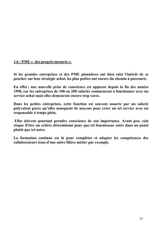 16
1.6 : PME « des progrès mesurés ».
Si les grandes entreprises et des PME pionnières ont bien saisi l'intérêt de se
pencher sur leur stratégie achat, les plus petites ont encore du chemin à parcourir.
En effet ; une nouvelle prise de conscience est apparue depuis la fin des années
1990, car les entreprises de 100 ou 200 salariés commencent à fonctionner avec un
service achat mais elles demeurent encore trop rares.
Dans les petites entreprises, cette fonction est souvent assurée par un salarié
polyvalent parce qu’elles manquent de moyens pour créer un tel service avec un
responsable à temps plein.
Elles doivent pourtant prendre conscience de son importance. Avant peu, cela
risque d'être un critère déterminant pour que tel fournisseur entre dans un panel
plutôt que tel autre.
La formation continue est là pour compléter et adapter les compétences des
collaborateurs issus d'une autre filière métier par exemple.
 