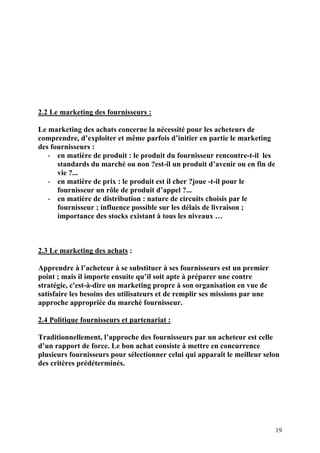 19
2.2
2.2 Le marketing des fournisseurs :
Le marketing des achats concerne la nécessité pour les acheteurs de
comprendre, d’exploiter et même parfois d’initier en partie le marketing
des fournisseurs :
- en matière de produit : le produit du fournisseur rencontre-t-il les
standards du marché ou non ?est-il un produit d’avenir ou en fin de
vie ?...
- en matière de prix : le produit est il cher ?joue -t-il pour le
fournisseur un rôle de produit d’appel ?...
- en matière de distribution : nature de circuits choisis par le
fournisseur ; influence possible sur les délais de livraison ;
importance des stocks existant à tous les niveaux …
2.3 Le marketing des achats :
Apprendre à l’acheteur à se substituer à ses fournisseurs est un premier
point ; mais il importe ensuite qu’il soit apte à préparer une contre
stratégie, c'est-à-dire un marketing propre à son organisation en vue de
satisfaire les besoins des utilisateurs et de remplir ses missions par une
approche appropriée du marché fournisseur.
2.4 Politique fournisseurs et partenariat :
Traditionnellement, l’approche des fournisseurs par un acheteur est celle
d’un rapport de force. Le bon achat consiste à mettre en concurrence
plusieurs fournisseurs pour sélectionner celui qui apparaît le meilleur selon
des critères prédéterminés.
 