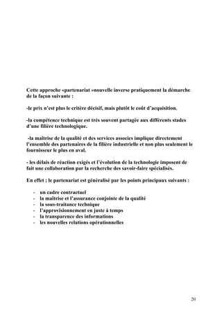 20
Cette approche «partenariat »nouvelle inverse pratiquement la démarche
de la façon suivante :
-le prix n’est plus le critère décisif, mais plutôt le coût d’acquisition.
-la compétence technique est très souvent partagée aux différents stades
d’une filière technologique.
-la maîtrise de la qualité et des services associes implique directement
l’ensemble des partenaires de la filière industrielle et non plus seulement le
fournisseur le plus en aval.
- les délais de réaction exigés et l’évolution de la technologie imposent de
fait une collaboration par la recherche des savoir-faire spécialisés.
En effet ; le partenariat est généralisé par les points principaux suivants :
- un cadre contractuel
- la maîtrise et l’assurance conjointe de la qualité
- la sous-traitance technique
- l’approvisionnement en juste à temps
- la transparence des informations
- les nouvelles relations opérationnelles
 