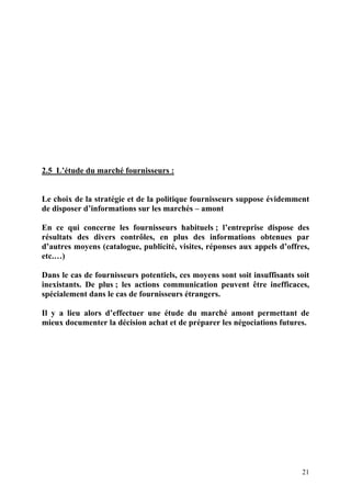 21
2.5 L’étude du marché fournisseurs :
Le choix de la stratégie et de la politique fournisseurs suppose évidemment
de disposer d’informations sur les marchés – amont
En ce qui concerne les fournisseurs habituels ; l’entreprise dispose des
résultats des divers contrôles, en plus des informations obtenues par
d’autres moyens (catalogue, publicité, visites, réponses aux appels d’offres,
etc.…)
Dans le cas de fournisseurs potentiels, ces moyens sont soit insuffisants soit
inexistants. De plus ; les actions communication peuvent être inefficaces,
spécialement dans le cas de fournisseurs étrangers.
Il y a lieu alors d’effectuer une étude du marché amont permettant de
mieux documenter la décision achat et de préparer les négociations futures.
 