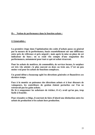 25
II-- Notion de performance dans la fonction achats :
1/ Généralités :
La première étape dans l’optimisation des coûts d’achats passe en général
par la mesure de la performance, basée essentiellement sur une différence
entre prix de référence et prix négocié ; mais après la mise en place de cet
indicateur de base ; on se rend vite compte d’une stagnation des
performances, notamment pour tout ce qui est achat récurrent.
Pour les achats de matières, de commodités, de services locaux, le surplace
est très vite atteint ; le plus souvent en deux ou trois ans. C’est un peu
moins vrai pour les achats de fonctions complexes.
Un grand débat a beaucoup agité les directions générales et financières ces
derniers temps.
Face à la montée en puissance des directions achats et à leur discours de
vainqueurs, les contrôleurs de gestion étaient perturbes car l’on ne
retrouvait pas les gains achats.
De là à soupçonner les acheteurs de tricher, il n’y avait qu’un pas, trop
facile à franchir.
Pour résoudre ce litige, il convient de faire d’abord une distinction entre les
achats de production et les achats hors production.
 