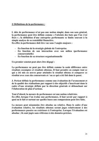 26
2/ Définitions de la performance :
L idée de performance n’est pas une notion simple; dans son sens général,
la performance peut être définie comme « l’atteinte des buts que l’on s’est
fixés » ; la définition d’une entreprise performante se limite souvent à la
simple analyse de sa rentabilité financière.
En effet, la performance doit être vue sous 3 angles majeurs :
- En fonction de la stratégie globale de l’entreprise.
- En fonction de son interaction avec son milieu (performance
concurrentielle)
- En fonction de sa structure organisationnelle
Un premier constat peut alors être dégagé :
La performance ne peut pas être définie comme la seule différence entre
résultats escomptes et résultats obtenus. Il faut prendre en compte tout ce
qui a été mis en œuvre pour atteindre le résultat obtenu et comparer ce
résultat avec ceux des concurrents et / ou ce qui a été fait dans le passé.
J. Pericat définie la performance comme une évaluation de l’avancement et
de la qualité des réalisations par rapport à des objectifs s’inscrivant dans le
cadre d’une stratégie définie par la direction générale et débouchant sur
l’élaboration de plan d’actions.
Tout d’abord, la mesure de performance est une notion relativiste.
En effet, lorsque l’on évalue une performance, il faut savoir par rapport à
quoi on le fait et surtout sur quelles bases une comparaison peut être faite.
La mesure peut néanmoins être absolue ou relative. Dans le cadre d’une
évaluation relative, les résultats obtenus seront juges relativement à des
performances passées ou extérieurs à l’entreprise. Lorsque l’évaluation est
absolue ; ils sont jugés sans référence à des données précises.
 
