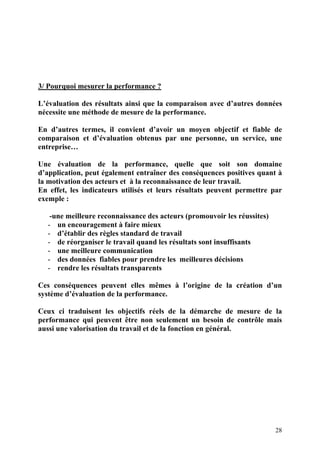 28
3/ Pourquoi mesurer la performance ?
L’évaluation des résultats ainsi que la comparaison avec d’autres données
nécessite une méthode de mesure de la performance.
En d’autres termes, il convient d’avoir un moyen objectif et fiable de
comparaison et d’évaluation obtenus par une personne, un service, une
entreprise…
Une évaluation de la performance, quelle que soit son domaine
d’application, peut également entraîner des conséquences positives quant à
la motivation des acteurs et à la reconnaissance de leur travail.
En effet, les indicateurs utilisés et leurs résultats peuvent permettre par
exemple :
-une meilleure reconnaissance des acteurs (promouvoir les réussites)
- un encouragement à faire mieux
- d’établir des règles standard de travail
- de réorganiser le travail quand les résultats sont insuffisants
- une meilleure communication
- des données fiables pour prendre les meilleures décisions
- rendre les résultats transparents
Ces conséquences peuvent elles mêmes à l’origine de la création d’un
système d’évaluation de la performance.
Ceux ci traduisent les objectifs réels de la démarche de mesure de la
performance qui peuvent être non seulement un besoin de contrôle mais
aussi une valorisation du travail et de la fonction en général.
 