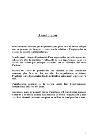 3
Avant propos
Nous entendons souvent que ne pouvons pas gérer cette situation puisque
nous ne pouvons pas la mesurer. Alors que la création et l’implantation de
système de mesure sont importantes.
Dans le passé ; chaque département d’une organisation mettait en place des
indicateurs afin de maximiser l’efficacité de son département. Ainsi ; le
service des achats par exemple travaillait sur la réduction des coûts
d’achats.
Aujourd’hui ; avec la globalisation des marchés et une compétition
beaucoup plus forte sur les marchés ; les organisations se doivent
d’explorer toutes les opportunités d’amélioration qui peuvent se présenter à
elles.
L’amélioration continue est la clé du succès dans l’environnement
compétitif qui existe de nos jours.
Cependant, avant de pouvoir penser s’améliorer ; il faut d’abord mesurer
et établir la situation actuelle dans laquelle se trouve l’organisation ; pour
cela, il est nécessaire de mettre en place un tableau de bord pour les achats.
 