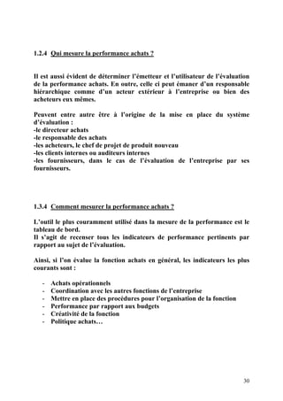 30
1.2.4 Qui mesure la performance achats ?
Il est aussi évident de déterminer l’émetteur et l’utilisateur de l’évaluation
de la performance achats. En outre, celle ci peut émaner d’un responsable
hiérarchique comme d’un acteur extérieur à l’entreprise ou bien des
acheteurs eux mêmes.
Peuvent entre autre être à l’origine de la mise en place du système
d’évaluation :
-le directeur achats
-le responsable des achats
-les acheteurs, le chef de projet de produit nouveau
-les clients internes ou auditeurs internes
-les fournisseurs, dans le cas de l’évaluation de l’entreprise par ses
fournisseurs.
1.3.4 Comment mesurer la performance achats ?
L’outil le plus couramment utilisé dans la mesure de la performance est le
tableau de bord.
Il s’agit de recenser tous les indicateurs de performance pertinents par
rapport au sujet de l’évaluation.
Ainsi, si l’on évalue la fonction achats en général, les indicateurs les plus
courants sont :
- Achats opérationnels
- Coordination avec les autres fonctions de l’entreprise
- Mettre en place des procédures pour l’organisation de la fonction
- Performance par rapport aux budgets
- Créativité de la fonction
- Politique achats…
 