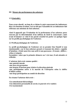 32
III / Mesure des performances des acheteurs
1.3 Généralité :
Nous avons abordé au long de ce thème le sujet concernant des indicateurs
liées à la fonction d’achats, ceci est dit que l’ensemble de ces indicateurs fait
référence aux missions de tout acheteur.
Ainsi il apparaît que l’évaluation de la performance d’un acheteur passe
souvent par la détermination d’un tableau de bord le concernant ; mais
avant d’entamer ce volet il me parait essentiel de parler en quelque ligne
sur les profils psychologique de l’acheteur.
2.3 Profil psychologique de l’acheteur.
Le profil psychologique de l’acheteur est en premier lieu Emotif et non
émotionnable ; car le bon acheteur perçoit et transmet des désirs ; capable
d’intuition ; il doit aussi être non actif et non paresseux ; il écoute ; diffère ;
refuse et négocie.
Secondaire ; alors que le primaire démarre au ¼ de tour, il sait attendre et
réfléchir.
L’acheteur doit avoir comme qualité :
-une autorité morale
-une force de persuasion
-une largeur d’horizon pour éclairer la direction générale
-une participation active à la marche de l’entreprise selon le chiffre
d’affaire achats
-une large participation au comité de direction
En résume l’acheteur doit avoir :
-Un rattachement hiérarchique
-Une dimension personnelle (le savoir, le pouvoir et le vouloir)
-Un rayonnement
 