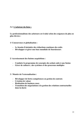35
3.4 L’acheteur du futur :
Le professionnalisme des acheteurs est évalué selon des exigences de plus en
plus élevées :
1/ Concurrence et globalisation :
- Le besoin d’atteindre des réductions continues des coûts
- Développer et gérer une base mondiale de fournisseurs
2/ Accroissement des fusions acquisitions :
- Conduire le programme de synergies des achats suite à une fusion
- Gérer de cultures ; des systèmes et des processus multiples
3 / Montée de l’externalisation :
- Développer de fortes compétences en gestion de contrats
- Création de valeur
- Réalisation de business cases
- Transition des négociations à la gestion des relations contractuelles
dans la durée
 