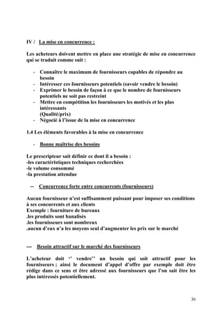 36
IV / La mise en concurrence :
Les acheteurs doivent mettre en place une stratégie de mise en concurrence
qui se traduit comme suit :
- Connaître le maximum de fournisseurs capables de répondre au
besoin
- Intéresser ces fournisseurs potentiels (savoir vendre le besoin)
- Exprimer le besoin de façon à ce que le nombre de fournisseurs
potentiels ne soit pas restreint
- Mettre en compétition les fournisseurs les motivés et les plus
intéressants
(Qualité/prix)
- Négocié à l’issue de la mise en concurrence
1.4 Les éléments favorables à la mise en concurrence
- Bonne maîtrise des besoins
Le prescripteur sait définir ce dont il a besoin :
-les caractéristiques techniques recherchées
-le volume consommé
-la prestation attendue
-- Concurrence forte entre concurrents (fournisseurs)
Aucun fournisseur n’est suffisamment puissant pour imposer ses conditions
à ses concurrents et aux clients
Exemple : fourniture de bureaux
.les produits sont banalisés
.les fournisseurs sont nombreux
.aucun d’eux n’a les moyens seul d’augmenter les prix sur le marché
--- Besoin attractif sur le marché des fournisseurs
L’acheteur doit ‘’ vendre’’ un besoin qui soit attractif pour les
fournisseurs ; ainsi le document d’appel d’offre par exemple doit être
rédige dans ce sens et être adressé aux fournisseurs que l’on sait être les
plus intéressés potentiellement.
 
