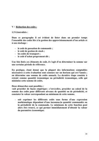38
V / Réduction des coûts :
1.5 Généralités :
Dans ce paragraphe il est évident de lister dans un premier temps
l’ensemble des coûts liés à la gestion des approvisionnements d’un article et
à son stockage :
- le coût de passation de commande ;
- le coût de gestion de stock ;
- les coûts de transport ;
- le coût d’achat proprement dit ;
Une fois listés ces éléments de coût, il s’agit d’en déterminer la somme sur
une certaine période de référence.
En pratique, étant donné que la plupart des informations comptables
nécessaires à cette évaluation sont connues sur un horizon qui est l’année ;
on détermine une somme de coûts annuels. La dernière étape consiste à
retenir comme quantité économique ou périodicité économique, celle qui
minimise cette somme de coûts.
Deux démarches sont possibles :
-soit procéder de façon empirique ; c'est-à-dire, procéder au calcul de la
somme des coûts pour différents niveaux de quantité ou de périodicité, et
constater la valeur correspondant au minimum de cette somme.
- soit exprimer les différents coûts sous forme d’une expression
mathématique dépendant d’une inconnue,la quantité commandée ou
la périodicité de la commande. Le minimum de cette fonction peut
alors être trouvé, ce qui permet immédiatement d’obtenir la valeur
du paramètre économique.
 
