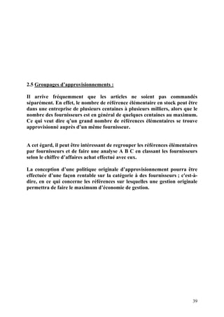 39
2.5 Groupages d’approvisionnements :
Il arrive fréquemment que les articles ne soient pas commandés
séparément. En effet, le nombre de référence élémentaire en stock peut être
dans une entreprise de plusieurs centaines à plusieurs milliers, alors que le
nombre des fournisseurs est en général de quelques centaines au maximum.
Ce qui veut dire q’un grand nombre de références élémentaires se trouve
approvisionné auprès d’un même fournisseur.
A cet égard, il peut être intéressant de regrouper les références élémentaires
par fournisseurs et de faire une analyse A B C en classant les fournisseurs
selon le chiffre d’affaires achat effectué avec eux.
La conception d’une politique originale d’approvisionnement pourra être
effectuée d’une façon rentable sur la catégorie à des fournisseurs ; c'est-à-
dire, en ce qui concerne les références sur lesquelles une gestion originale
permettra de faire le maximum d’économie de gestion.
 
