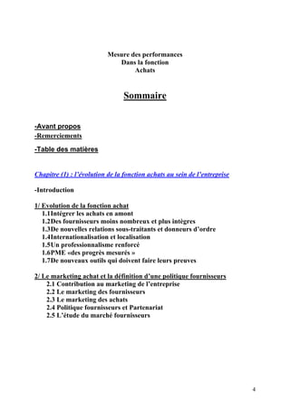 4
Mesure des performances
Dans la fonction
Achats
Sommaire
-Avant propos
-Remerciements
-Table des matières
Chapitre (1) : l’évolution de la fonction achats au sein de l’entreprise
-Introduction
1/ Evolution de la fonction achat
1.1Intégrer les achats en amont
1.2Des fournisseurs moins nombreux et plus intègres
1.3De nouvelles relations sous-traitants et donneurs d’ordre
1.4Internationalisation et localisation
1.5Un professionnalisme renforcé
1.6PME «des progrès mesurés »
1.7De nouveaux outils qui doivent faire leurs preuves
2/ Le marketing achat et la définition d’une politique fournisseurs
2.1 Contribution au marketing de l’entreprise
2.2 Le marketing des fournisseurs
2.3 Le marketing des achats
2.4 Politique fournisseurs et Partenariat
2.5 L’étude du marché fournisseurs
 