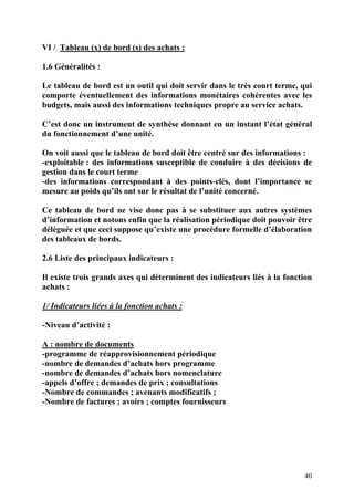 40
VI / Tableau (x) de bord (s) des achats :
1.6 Généralités :
Le tableau de bord est un outil qui doit servir dans le très court terme, qui
comporte éventuellement des informations monétaires cohérentes avec les
budgets, mais aussi des informations techniques propre au service achats.
C’est donc un instrument de synthèse donnant en un instant l’état général
du fonctionnement d’une unité.
On voit aussi que le tableau de bord doit être centré sur des informations :
-exploitable : des informations susceptible de conduire à des décisions de
gestion dans le court terme
-des informations correspondant à des points-clés, dont l’importance se
mesure au poids qu’ils ont sur le résultat de l’unité concerné.
Ce tableau de bord ne vise donc pas à se substituer aux autres systèmes
d’information et notons enfin que la réalisation périodique doit pouvoir être
déléguée et que ceci suppose qu’existe une procédure formelle d’élaboration
des tableaux de bords.
2.6 Liste des principaux indicateurs :
Il existe trois grands axes qui déterminent des indicateurs liés à la fonction
achats :
1/ Indicateurs liées à la fonction achats :
-Niveau d’activité :
A : nombre de documents
-programme de réapprovisionnement périodique
-nombre de demandes d’achats hors programme
-nombre de demandes d’achats hors nomenclature
-appels d’offre ; demandes de prix ; consultations
-Nombre de commandes ; avenants modificatifs ;
-Nombre de factures ; avoirs ; comptes fournisseurs
 