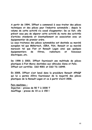 48
A partir de 1994, IfPlast a commencé à sous-traiter des pièces
techniques et des pièces pour l’industrie automobile ; depuis le
volume de cette activité n’a cessé d’augmenter; De ce fait, elle
prévoit sous peu de séparer cette activité du reste des activités
d’articles standards et éventuellement en association avec un
équipementier de premier ordre.
La sous-traitance des pièces automobiles est destinée au marché
européen tel que Möllertech, CERA, PSA, Renault et au marché
marocain tel que Fiat et Renault Logan ainsi que quelques
équipementiers de filtres, radiateurs et faisceaux
électriques…etc.
De 1998 à 2003, IfPlast fournissait une multitude de pièces
plastiques à Fiat Maroc destinées aux véhicules Siena et Palio.
IfPlast est certifiée ISO 9001 et ISO TS 16949.
En 2005, IfPlast s’est lancé dans la procédure Renault APNQP
qui lui a permis d’être fournisseur de la majorité des pièces
plastiques de la Renault Logan et ce à partir d’avril 2006.
Parc machines :
Injection : presse de 50 T à 3200 T
Soufflage : presse de 10 cc à 150 l
 