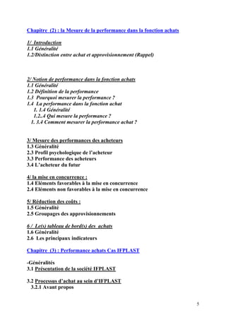 5
Chapitre (2) : la Mesure de la performance dans la fonction achats
1/ Introduction
1.1 Généralité
1.2/Distinction entre achat et approvisionnement (Rappel)
2/ Notion de performance dans la fonction achats
1.1 Généralité
1.2 Définition de la performance
1.3 Pourquoi mesurer la performance ?
1.4 La performance dans la fonction achat
1. 1.4 Généralité
1.2..4 Qui mesure la performance ?
1. 3.4 Comment mesurer la performance achat ?
3/ Mesure des performances des acheteurs
1.3 Généralité
2.3 Profil psychologique de l’acheteur
3.3 Performance des acheteurs
3.4 L’acheteur du futur
4/ la mise en concurrence :
1.4 Eléments favorables à la mise en concurrence
2.4 Eléments non favorables à la mise en concurrence
5/ Réduction des coûts :
1.5 Généralité
2.5 Groupages des approvisionnements
6 / Le(s) tableau de bord(s) des achats
1.6 Généralité
2.6 Les principaux indicateurs
Chapitre (3) : Performance achats Cas IFPLAST
-Généralités
3.1 Présentation de la société IFPLAST
3.2 Processus d’achat au sein d’IFPLAST
3.2.1 Avant propos
 