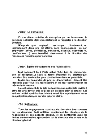 50
L’art (3) La Corruption :
En cas d'une tentative de corruption par un fournisseur, la
personne sollicitée doit immédiatement la rapporter à la direction
générale.
N'importe quel employé corrompu directement ou
indirectement dans une tel affaire, sans connaissance de son
employeur (offres, promesses, donations, cadeaux, escompte ou
bonifications …) sera transféré directement à la direction des
ressources humaines pour sanction.
L’art (4) Égalité de traitement des fournisseurs :
Tout document lié à l’acte achat (D.A ; bon de commande ;
bon de réception…) sous la forme imprimée ou électronique,
devraient être semblables pour tous les fournisseurs potentiels.
Toutes les demandes de prix ou d’information doivent être
identique pour tous les fournisseurs et de leur communiquer les
mêmes informations.
L'établissement de la liste de fournisseurs potentiels invités à
offrir les prix devrait être régi par un procédé clair et détaillé. Les
actions de Pré qualification doivent aussi être explicitement mises
en applications basées sur des critères clairs.
L’Art (5) Contrats :
Tous les engagements contractuels devraient être couverts
par un document écrit reflétant exactement les résultats de la
négociation et des accords conclus, et en conformité avec les
limites contractuelles approuvées par le directeur des achats et le
directeur général.
 