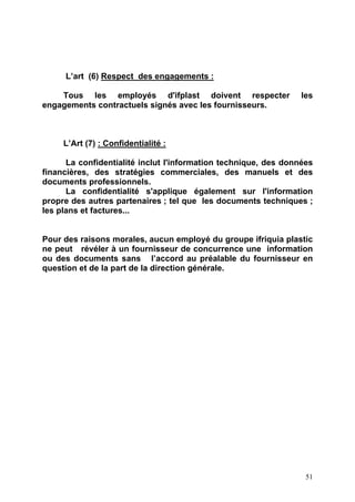 51
L’art (6) Respect des engagements :
Tous les employés d'ifplast doivent respecter les
engagements contractuels signés avec les fournisseurs.
L’Art (7) : Confidentialité :
La confidentialité inclut l'information technique, des données
financières, des stratégies commerciales, des manuels et des
documents professionnels.
La confidentialité s'applique également sur l'information
propre des autres partenaires ; tel que les documents techniques ;
les plans et factures...
Pour des raisons morales, aucun employé du groupe ifriquia plastic
ne peut révéler à un fournisseur de concurrence une information
ou des documents sans l’accord au préalable du fournisseur en
question et de la part de la direction générale.
 