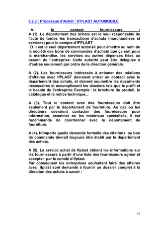 52
3.2.3 : Processus d'Achat : IFPLAST AUTOMOBILE
A- le contact fournisseurs :
A (1). Le département des achats est le seul responsable de
l'acte de toutes les transactions d’achats (marchandises et
services) pour le compte d’IFPLAST
Et il est le seul département autorisé pour émettre au nom de
la société des bons de commandes d’achats que ça soit pour
la marchandise, les services ou autres dépenses liées au
besoin de l’entreprise. Cette autorité peut être déléguée à
d'autres seulement par ordre de la direction générale.
A (2). Les fournisseurs intéressés à entamer des relations
d'affaires avec IfPLAST devraient entrer en contact avec le
département des achats, et doivent soumettre les documents
nécessaires et accomplissent les dossiers tels que le profil et
le besoin de l'entreprise Exemple : la brochure de produit, le
catalogue et la notice technique...
A (3). Tout le contact avec des fournisseurs doit être
seulement par le département de fourniture. Au cas où les
directeurs devraient contacter des fournisseurs pour
information, examiner ou les matériaux spécialisés, il est
recommandé de coordonner avec le département de
fourniture.
A (4). N'importe quelle demande formelle des citations ou bon
de commande devrait toujours être établi par le département
des achats.
A (5). Le service achat de Ifplast obtient les informations sur
les fournisseurs à partir d’une liste des fournisseurs agréer et
accepter par le comité d’ifplast.
Par conséquent les entreprises souhaitant faire des affaires
avec ifplast sont demandé à fournir un dossier complet à la
direction des achats à savoir :
 