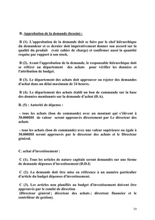 54
B. Approbation de la demande (besoin) :
B (1). L'approbation de la demande doit se faire par le chef hiérarchique
du demandeur et ce dernier doit impérativement donner son accord sur la
qualité du produit (voir cahier de charge) et confirmer aussi la quantité
requise par rapport à son stock.
B (2). Avant l'approbation de la demande, le responsable hiérarchique doit
se référer au département des achats pour vérifier les données et
l'attribution de budget.
B (3). Le département des achats doit approuver ou rejeter des demandes
d'achat dans un délai maximum de 24 heures.
B (4). Le département des achats établi un bon de commande sur la base
des données mentionnés sur la demande d’achat (D.A).
B. (5) : Autorité de dépense :
- tous les achats (bon de commande) avec un montant qui s’élèvent à
30.000DH de valeur seront approuvés directement par Le directeur des
achats
- tous les achats (bon de commande) avec une valeur supérieure ou égale à
30.000DH seront approuvés par le directeur des achats et le Directeur
général.
C. achat d'investissement :
C (1). Tous les articles de nature capitale seront demandés sur une forme
de demande dépenses d’investissement (D.D.I)
C (2). La demande doit être mise en référence à un numéro particulier
d'article du budget dépenses d'investissement.
C (3). Les articles non planifiés au budget d'investissement doivent être
approuvés par le comité de direction
(Directeur général ; directeur des achats ; directeur financier et le
contrôleur de gestion).
 