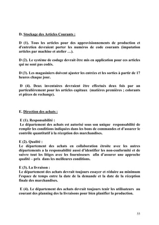 55
D. Stockage des Articles Courants :
D (1). Tous les articles pour des approvisionnements de production et
d'entretien devraient porter les numéros de code courants (imputation
articles par machine et atelier …).
D (2). Le système de codage devrait être mis en application pour ces articles
qui ne sont pas codés.
D (3). Les magasiniers doivent ajuster les entrées et les sorties à partir de 17
heures chaque jour.
D (4). Deux inventaires devraient être effectués deux fois par an
particulièrement pour les articles capitaux (matières premières ; colorants
et pièces de rechange).
E. Direction des achats :
E (1). Responsabilité :
Le département des achats est autorisé sous son unique responsabilité de
remplir les conditions indiquées dans les bons de commandes et d’assurer le
contrôle quantitatif à la réception des marchandises.
E (2). Qualité :
Le département des achats en collaboration étroite avec les autres
départements a la responsabilité aussi d’identifier les non-conformité et de
suivre tout les litiges avec les fournisseurs afin d’assurer une approche
qualité – prix dans les meilleures conditions.
E (3). La livraison :
Le département des achats devrait toujours essayer et réduire au minimum
l'espace de temps entre la date de la demande et la date de la réception
finale des marchandises.
E (4). Le département des achats devrait toujours tenir les utilisateurs au
courant des planning des la livraisons pour bien planifier la production.
 