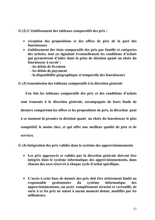 57
G (2) L’établissement des tableaux comparatifs des prix :
• réception des propositions et des offres de prix de la part des
fournisseurs
• établissement des états comparatifs des prix par famille et catégories
des articles, tout en signalant éventuellement les conditions d’achats
qui permettront d’aider dans la prise de décision quant au choix du
fournisseur à savoir :
- les délais de livraison
- les délais de payement
- la disponibilité géographique et temporelle des fournisseurs
G (3) transmission des tableaux comparatifs à la direction générale
Une fois les tableaux comparatifs des prix et des conditions d’achats
sont transmis à la direction générale, accompagnés de leurs fonds de
dossiers comportant les offres et les propositions de prix, la direction peut
à ce moment là prendre la décision quant au choix du fournisseur le plus
compétitif, le moins cher, et qui offre une meilleur qualité de prix et de
services.
G (4) Intégration des prix validés dans le système des approvisionnements
• Les prix approuvés et validés par la direction générale doivent être
intégrés dans le système informatique des approvisionnements, dans
chacun des axes réservés à chaque cycle d’achat spécifique.
• L’accès à cette base de donnée des prix doit être strictement limité au
responsable gestionnaire du système informatique des
approvisionnements, un accès complètement sécurisé et verrouillé, de
sorte à ce les prix ne soient à aucun moment donné, modifiés par les
utilisateurs.
 