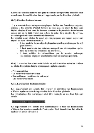 58
La base de données relative aux prix d’achat ne doit par être modifiée sauf
dans les cas de modification des prix approuvée par la direction générale.
G (5).Sélection des fournisseurs:
Il y a souvent des avantages en employant la liste des fournisseurs agrées,
mêmes si les accords d'achat formels ne sont pas en place du faite que
Ifplast dispose d’une base de données concernant le panel des fournisseurs
agréer qui on été déjà évalués sur la base du prix ; de la qualité, du service,
de la compétitivité et de la stabilité financière.
Le procédé pour choisir le panel des fournisseurs qui seront agréé par
Ifplast est basé sur trois niveaux :
- il faut avoir le formulaire des fournisseurs (le questionnaire de pré
qualification).
- Il faut aussi avoir des cotations compétitives et complètes (prix,
délai de livraison ; conditions de paiement).
- Il faut valider les échantillons par le service technique
(cas matière première et colorants pour un nouveau produit).
G (6). Le service des achats doit établir un pré évaluation selon les critères
de choix déterminés dans le processus des achats à savoir :
- Prix compétitive
- Un meilleur délai de livraison
- Des meilleures conditions de paiement
- Une meilleure qualité.
G (7). L'évaluation des fournisseurs :
Le département des achats doit évaluer et accréditer les fournisseurs
d'Ifplast après un accord au préalable de la direction générale.
La réévaluation des fournisseurs doit être conduite un ou deux fois par
année.
Protocole des approvisionnements :
Le département des achats doit communiquer à tous les fournisseurs
d'ifplast, les besoins annuels de l’entreprise. Ceci devrait être fait afin de
réaliser les cibles suivantes :
 