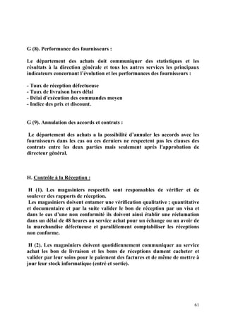 61
G (8). Performance des fournisseurs :
Le département des achats doit communiquer des statistiques et les
résultats à la direction générale et tous les autres services les principaux
indicateurs concernant l’évolution et les performances des fournisseurs :
- Taux de réception défectueuse
- Taux de livraison hors délai
- Délai d'exécution des commandes moyen
- Indice des prix et discount.
G (9). Annulation des accords et contrats :
Le département des achats a la possibilité d’annuler les accords avec les
fournisseurs dans les cas ou ces derniers ne respectent pas les clauses des
contrats entre les deux parties mais seulement après l'approbation de
directeur général.
H. Contrôle à la Réception :
H (1). Les magasiniers respectifs sont responsables de vérifier et de
soulever des rapports de réception.
Les magasiniers doivent entamer une vérification qualitative ; quantitative
et documentaire et par la suite valider le bon de réception par un visa et
dans le cas d’une non conformité ils doivent ainsi établir une réclamation
dans un délai de 48 heures au service achat pour un échange ou un avoir de
la marchandise défectueuse et parallèlement comptabiliser les réceptions
non conforme.
H (2). Les magasiniers doivent quotidiennement communiquer au service
achat les bon de livraison et les bons de réceptions dument cacheter et
valider par leur soins pour le paiement des factures et de même de mettre à
jour leur stock informatique (entré et sortie).
 